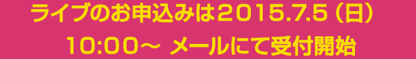 ライブのお申込みは２０１５.７.５（日）１０:００～ メールにて受付開始